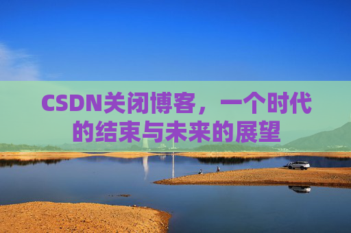 CSDN关闭博客，一个时代的结束与未来的展望